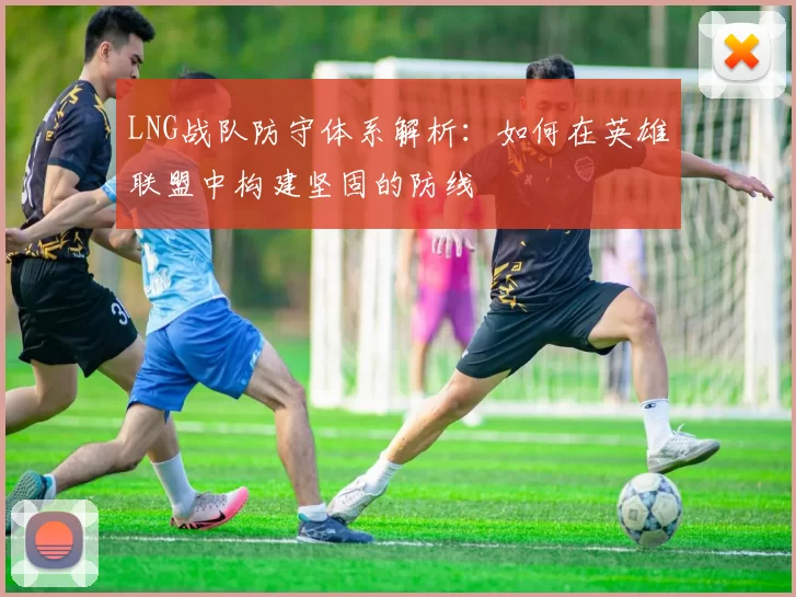 LNG战队防守体系解析：如何在英雄联盟中构建坚固的防线