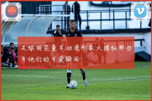 足球明星童年动漫形象大揭秘那些年他们的可爱瞬间