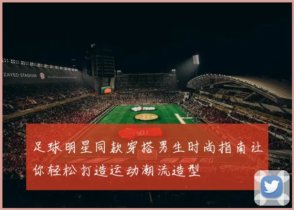 足球明星同款穿搭男生时尚指南让你轻松打造运动潮流造型