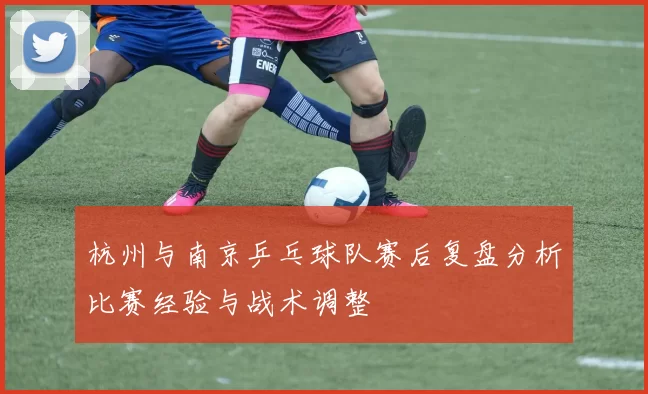 杭州与南京乒乓球队赛后复盘分析比赛经验与战术调整