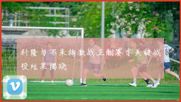 科隆与不来梅激战正酣赛季关键战役结果揭晓