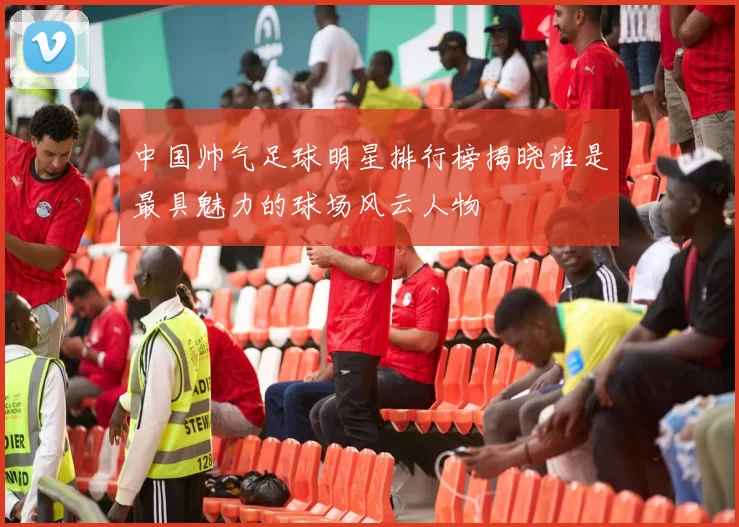 中国帅气足球明星排行榜揭晓谁是最具魅力的球场风云人物