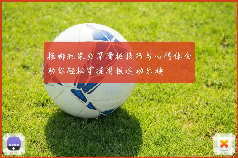 杨娜独家分享滑板技巧与心得体会助你轻松掌握滑板运动乐趣