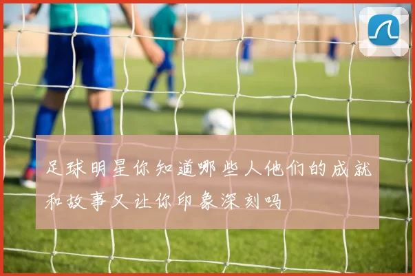 足球明星你知道哪些人他们的成就和故事又让你印象深刻吗