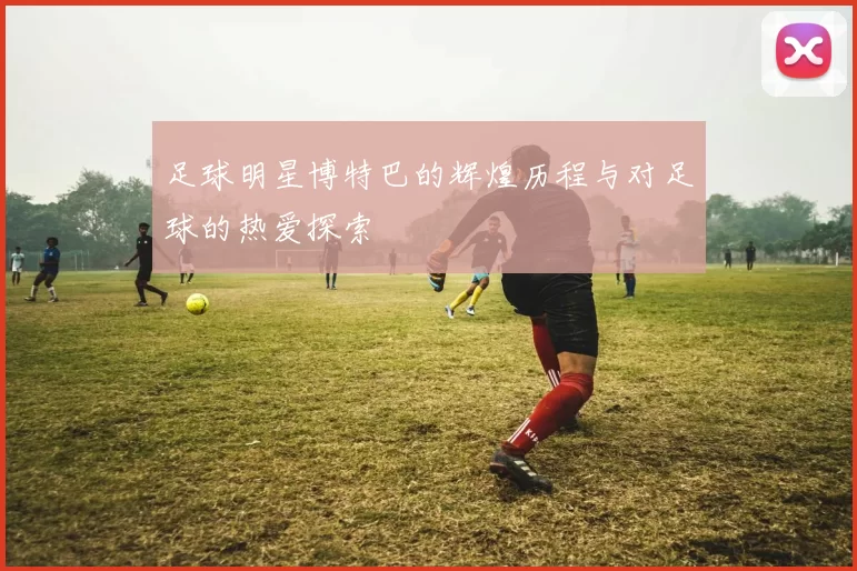 足球明星博特巴的辉煌历程与对足球的热爱探索