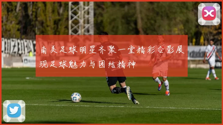 南美足球明星齐聚一堂精彩合影展现足球魅力与团结精神