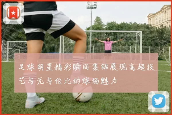 足球明星精彩瞬间集锦展现高超技艺与无与伦比的球场魅力