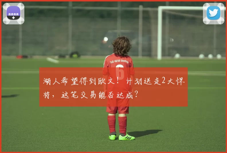 湖人希望得到欧文！计划送走2大悍将，这笔交易能否达成？