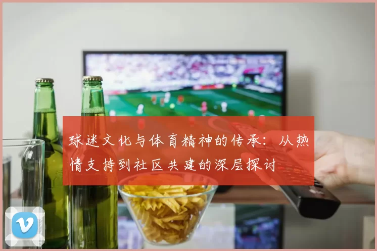 球迷文化与体育精神的传承：从热情支持到社区共建的深层探讨