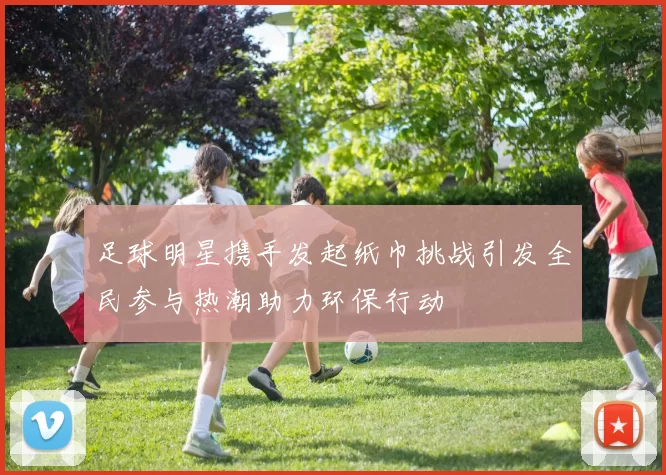足球明星携手发起纸巾挑战引发全民参与热潮助力环保行动