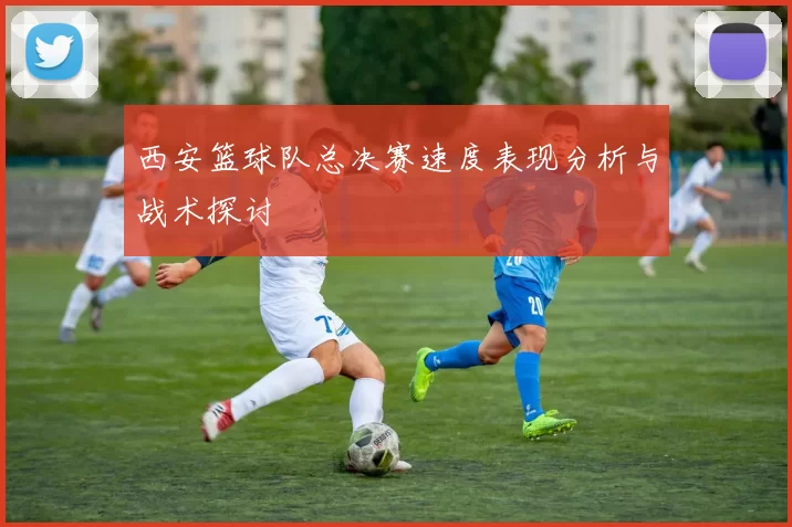 西安篮球队总决赛速度表现分析与战术探讨