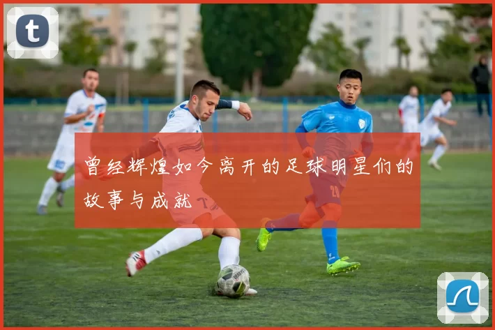 曾经辉煌如今离开的足球明星们的故事与成就