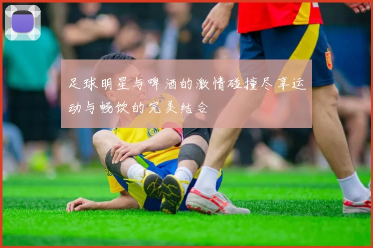 足球明星与啤酒的激情碰撞尽享运动与畅饮的完美结合