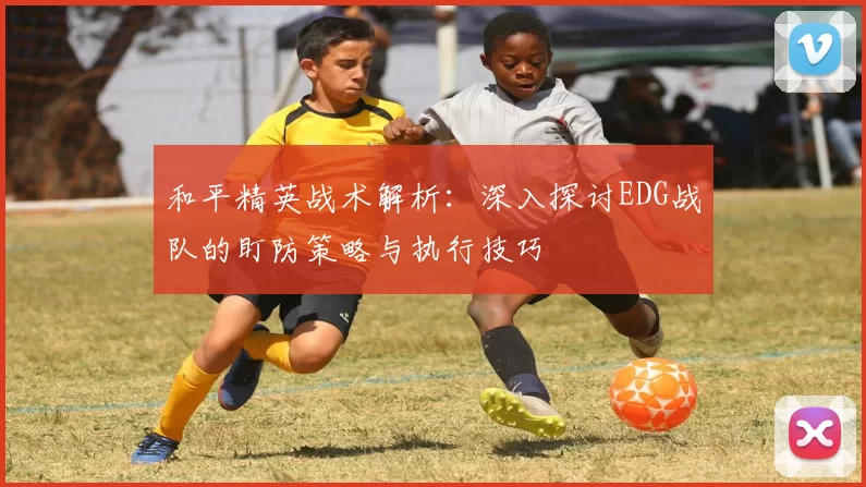 和平精英战术解析：深入探讨EDG战队的盯防策略与执行技巧