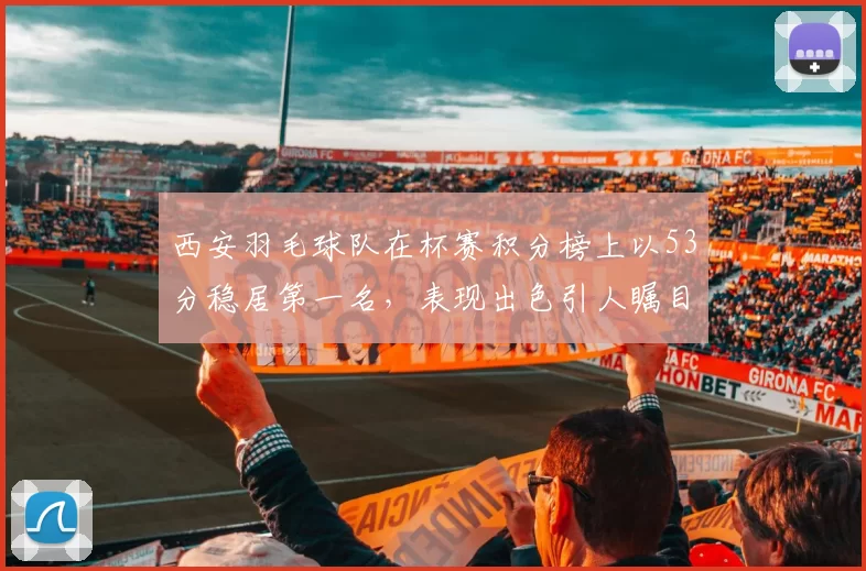 西安羽毛球队在杯赛积分榜上以53分稳居第一名，表现出色引人瞩目