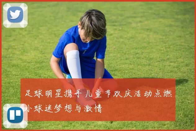 足球明星携手儿童节欢庆活动点燃小球迷梦想与激情