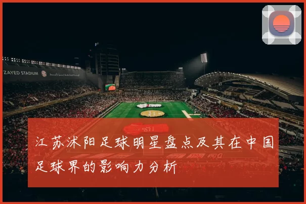 江苏沭阳足球明星盘点及其在中国足球界的影响力分析