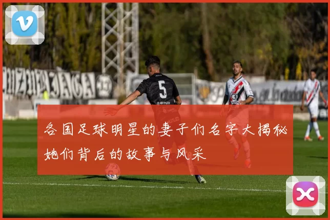 各国足球明星的妻子们名字大揭秘她们背后的故事与风采