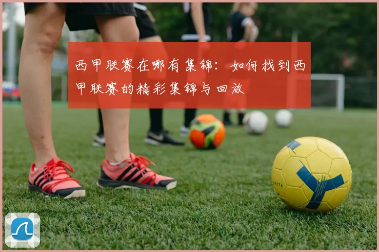 西甲联赛在哪有集锦：如何找到西甲联赛的精彩集锦与回放