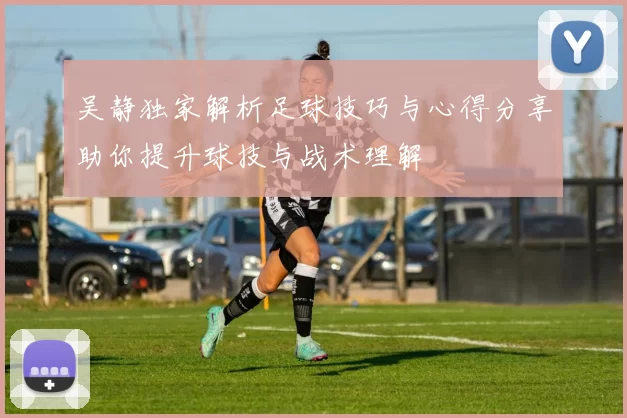 吴静独家解析足球技巧与心得分享助你提升球技与战术理解