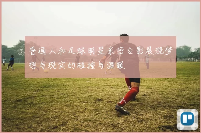 普通人和足球明星亲密合影展现梦想与现实的碰撞与温暖
