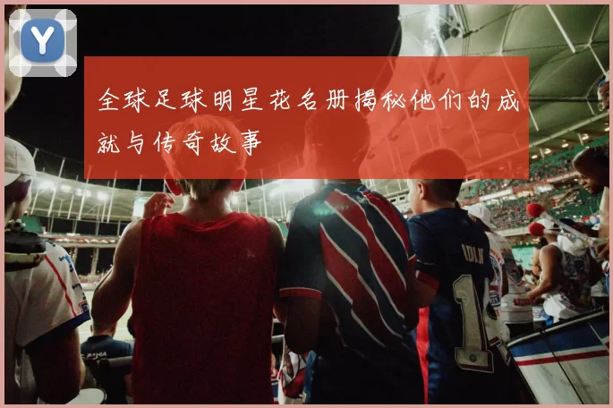 全球足球明星花名册揭秘他们的成就与传奇故事