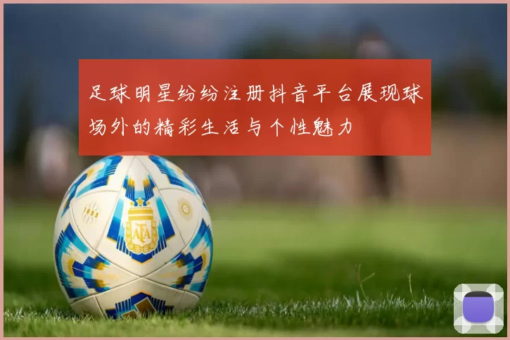 足球明星纷纷注册抖音平台展现球场外的精彩生活与个性魅力