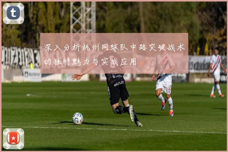 深入分析杭州网球队中路突破战术的独特魅力与实战应用