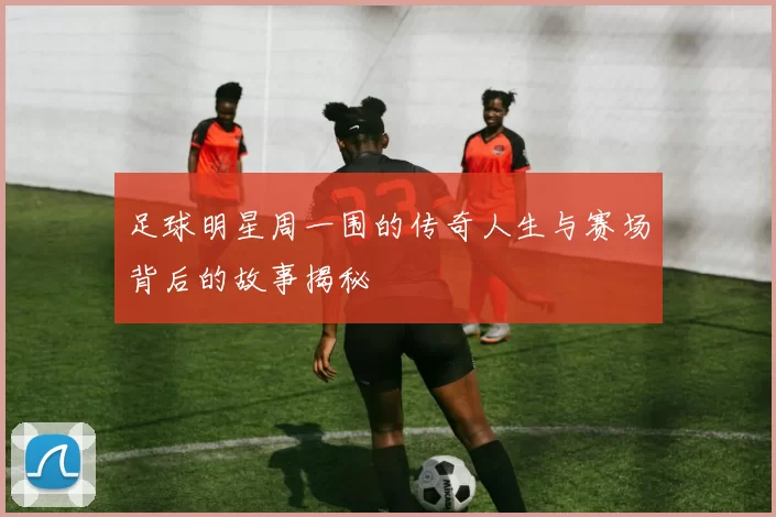 足球明星周一围的传奇人生与赛场背后的故事揭秘