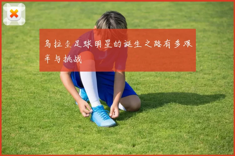 乌拉圭足球明星的诞生之路有多艰辛与挑战