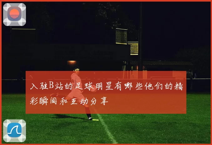 入驻B站的足球明星有哪些他们的精彩瞬间和互动分享