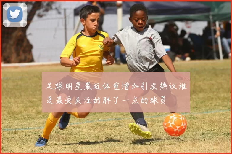足球明星最近体重增加引发热议谁是最受关注的胖了一点的球员