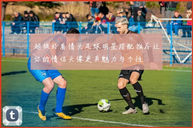 超级好看情头足球明星搭配推荐让你的情侣头像更具魅力与个性