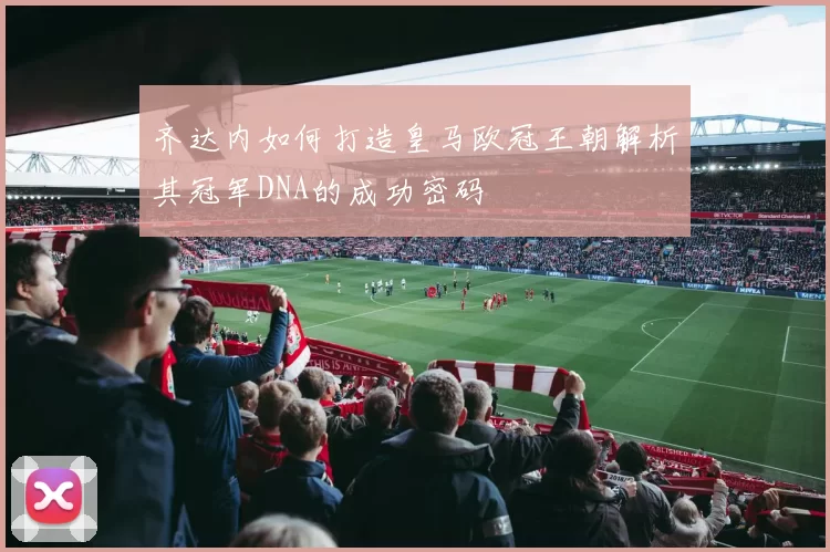 齐达内如何打造皇马欧冠王朝解析其冠军DNA的成功密码