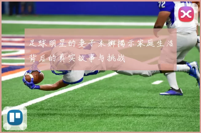 足球明星的妻子米娜揭示家庭生活背后的真实故事与挑战
