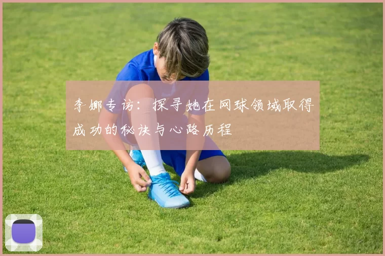 李娜专访：探寻她在网球领域取得成功的秘诀与心路历程