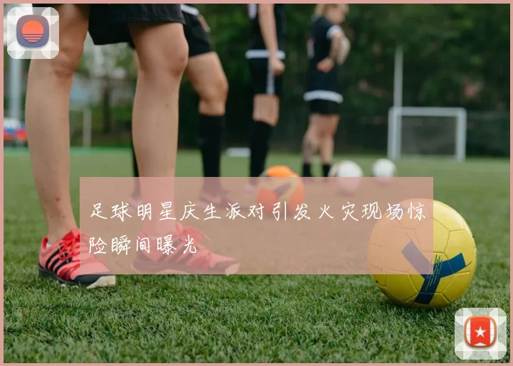 足球明星庆生派对引发火灾现场惊险瞬间曝光