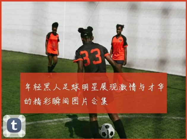 年轻黑人足球明星展现激情与才华的精彩瞬间图片合集