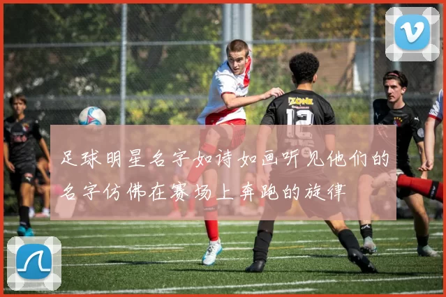 足球明星名字如诗如画听见他们的名字仿佛在赛场上奔跑的旋律