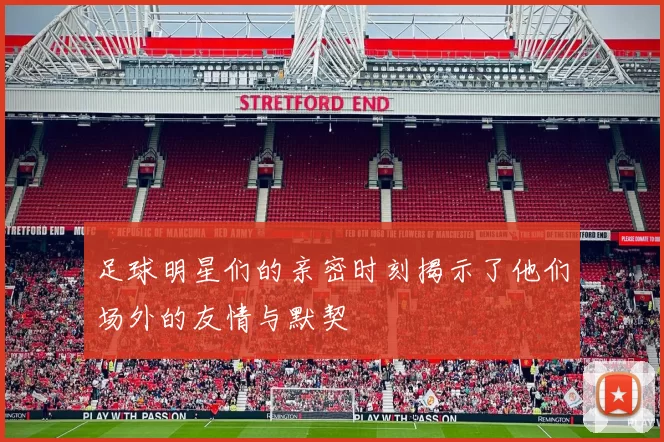 足球明星们的亲密时刻揭示了他们场外的友情与默契