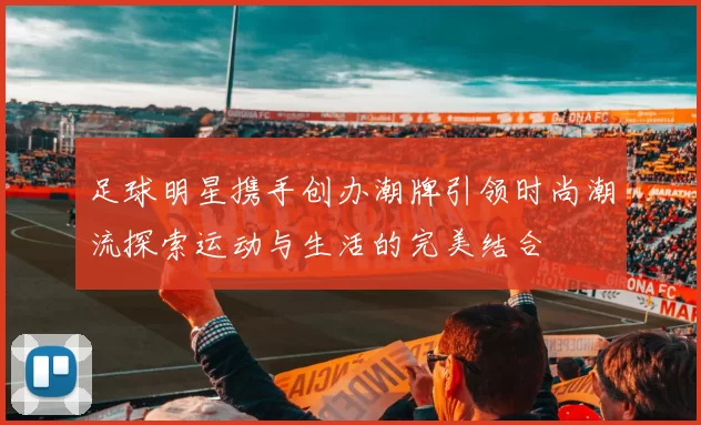 足球明星携手创办潮牌引领时尚潮流探索运动与生活的完美结合