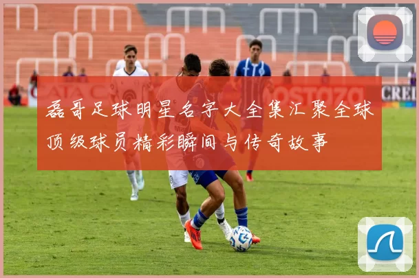 磊哥足球明星名字大全集汇聚全球顶级球员精彩瞬间与传奇故事