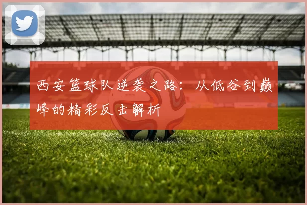 西安篮球队逆袭之路：从低谷到巅峰的精彩反击解析