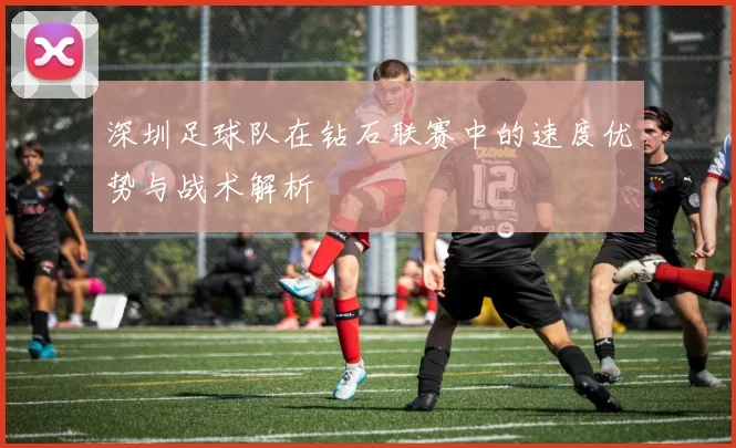 深圳足球队在钻石联赛中的速度优势与战术解析