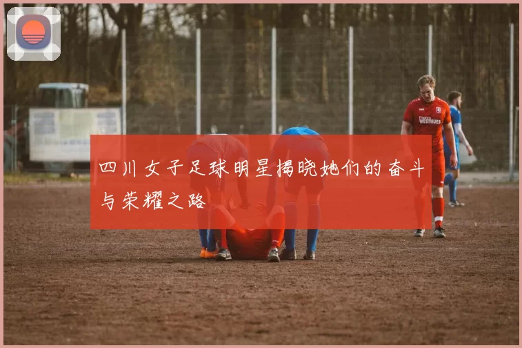 四川女子足球明星揭晓她们的奋斗与荣耀之路
