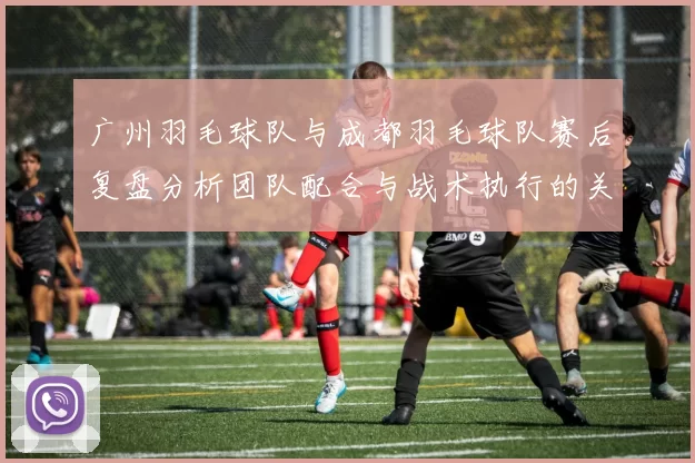 广州羽毛球队与成都羽毛球队赛后复盘分析团队配合与战术执行的关键因素