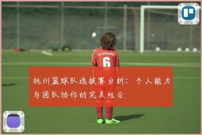杭州篮球队选拔赛分析：个人能力与团队协作的完美结合