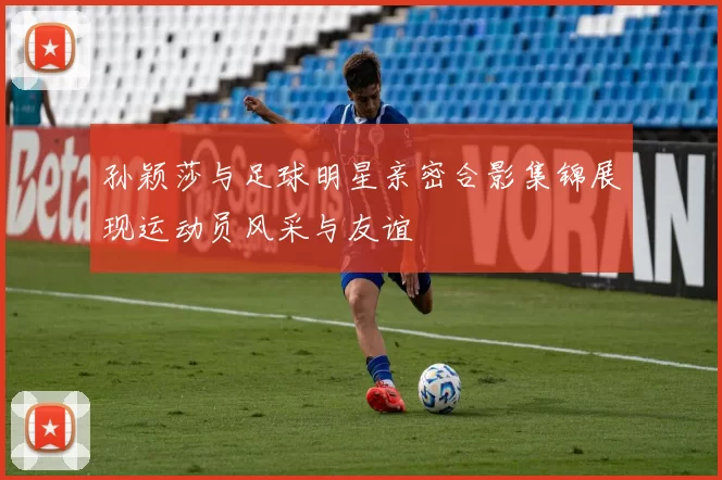 孙颖莎与足球明星亲密合影集锦展现运动员风采与友谊