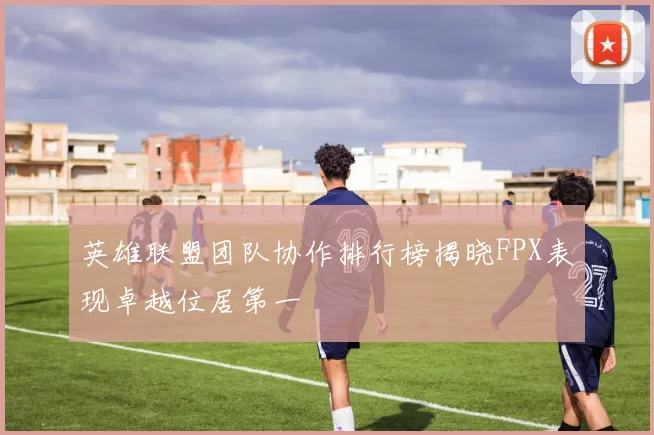 英雄联盟团队协作排行榜揭晓FPX表现卓越位居第一