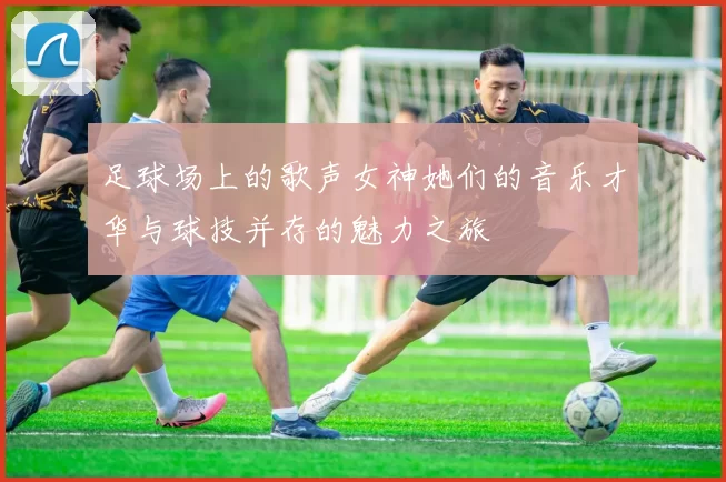 足球场上的歌声女神她们的音乐才华与球技并存的魅力之旅